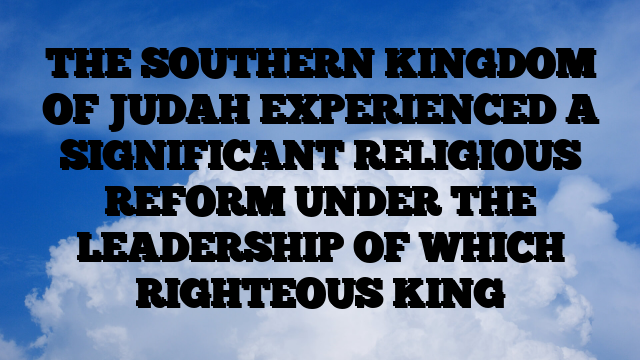 THE SOUTHERN KINGDOM OF JUDAH EXPERIENCED A SIGNIFICANT RELIGIOUS REFORM UNDER THE LEADERSHIP OF WHICH RIGHTEOUS KING