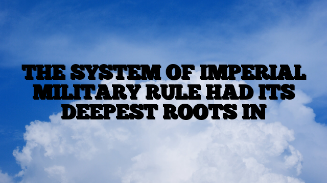 THE SYSTEM OF IMPERIAL MILITARY RULE HAD ITS DEEPEST ROOTS IN