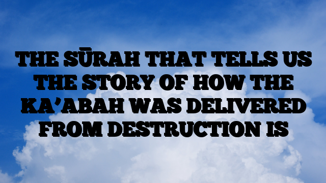 THE SŪRAH THAT TELLS US THE STORY OF HOW THE KA’ABAH WAS DELIVERED FROM DESTRUCTION IS