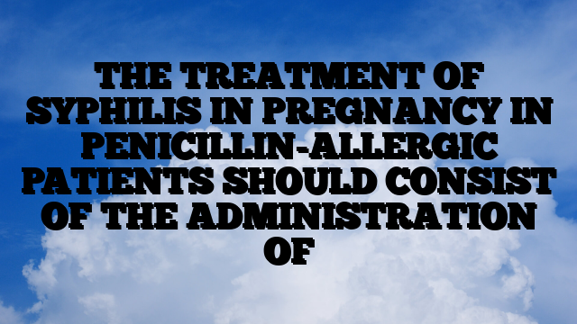 THE TREATMENT OF SYPHILIS IN PREGNANCY IN PENICILLIN-ALLERGIC PATIENTS SHOULD CONSIST OF THE ADMINISTRATION OF