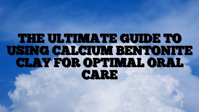 THE ULTIMATE GUIDE TO USING CALCIUM BENTONITE CLAY FOR OPTIMAL ORAL CARE