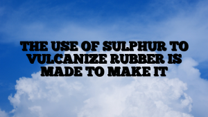 THE USE OF SULPHUR TO VULCANIZE RUBBER IS MADE TO MAKE IT