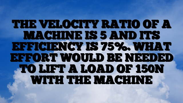 THE VELOCITY RATIO OF A MACHINE IS 5 AND ITS EFFICIENCY IS 75%. WHAT EFFORT WOULD BE NEEDED TO LIFT A LOAD OF 150N WITH THE MACHINE