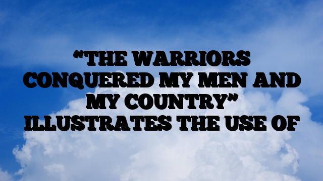 “THE WARRIORS CONQUERED MY MEN AND MY COUNTRY” ILLUSTRATES THE USE OF