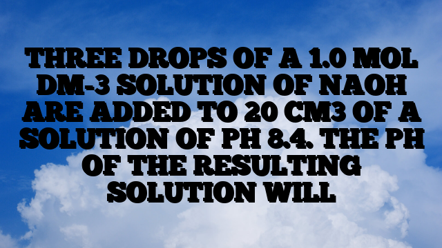 THREE DROPS OF A 1.0 MOL DM-3 SOLUTION OF NAOH ARE ADDED TO 20 CM3 OF A SOLUTION OF PH 8.4. THE PH OF THE RESULTING SOLUTION WILL