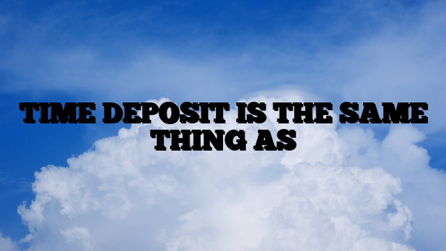 TIME DEPOSIT IS THE SAME THING AS