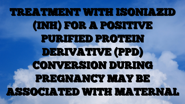 TREATMENT WITH ISONIAZID (INH) FOR A POSITIVE PURIFIED PROTEIN DERIVATIVE (PPD) CONVERSION DURING PREGNANCY MAY BE ASSOCIATED WITH MATERNAL