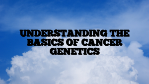 UNDERSTANDING THE BASICS OF CANCER GENETICS