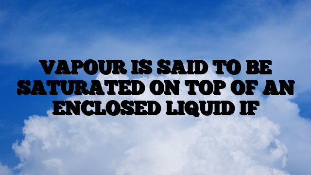 VAPOUR IS SAID TO BE SATURATED ON TOP OF AN ENCLOSED LIQUID IF