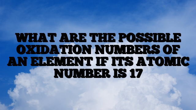 WHAT ARE THE POSSIBLE OXIDATION NUMBERS OF AN ELEMENT IF ITS ATOMIC NUMBER IS 17