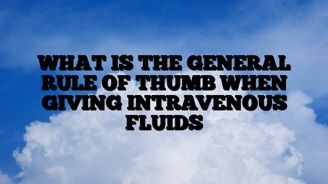 WHAT IS THE GENERAL RULE OF THUMB WHEN GIVING INTRAVENOUS FLUIDS