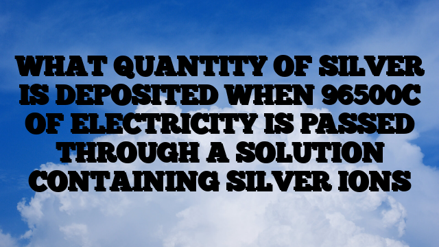 WHAT QUANTITY OF SILVER IS DEPOSITED WHEN 96500C OF ELECTRICITY IS PASSED THROUGH A SOLUTION CONTAINING SILVER IONS