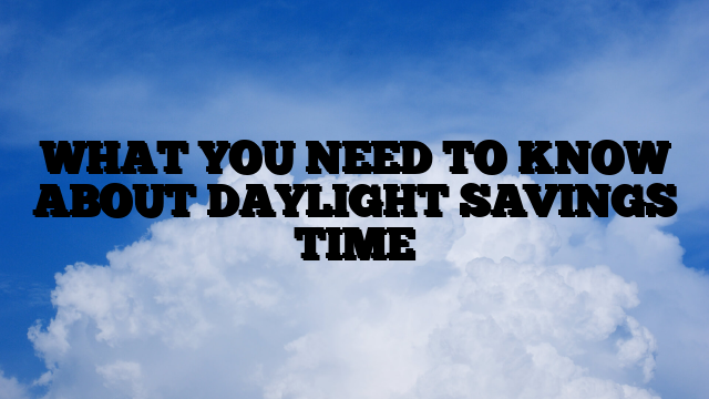 WHAT YOU NEED TO KNOW ABOUT DAYLIGHT SAVINGS TIME