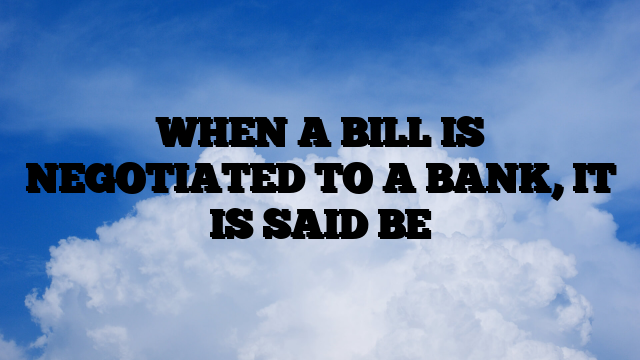 WHEN A BILL IS NEGOTIATED TO A BANK, IT IS SAID BE