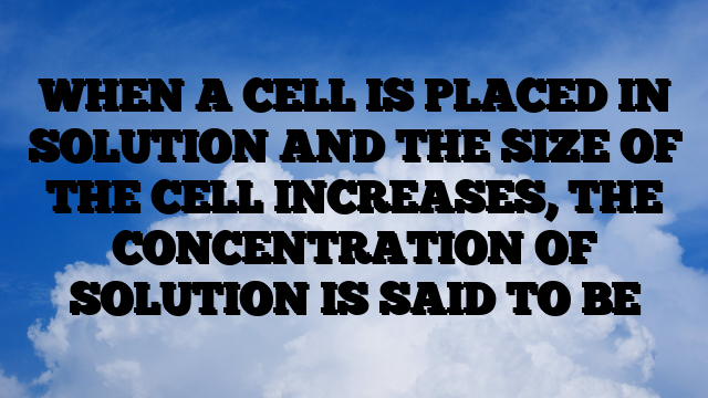 WHEN A CELL IS PLACED IN SOLUTION AND THE SIZE OF THE CELL INCREASES, THE CONCENTRATION OF SOLUTION IS SAID TO BE