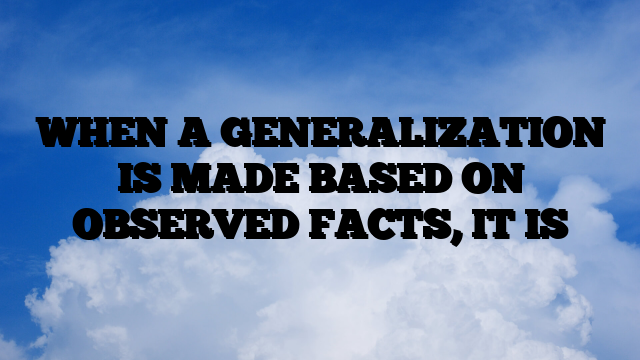 WHEN A GENERALIZATION IS MADE BASED ON OBSERVED FACTS, IT IS