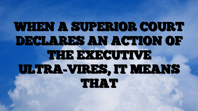 WHEN A SUPERIOR COURT DECLARES AN ACTION OF THE EXECUTIVE ULTRA-VIRES, IT MEANS THAT