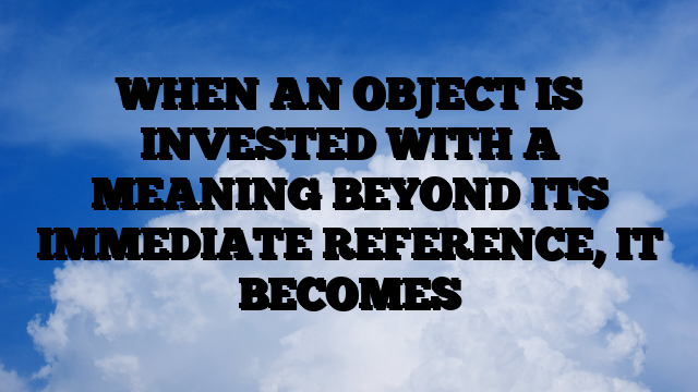 WHEN AN OBJECT IS INVESTED WITH A MEANING BEYOND ITS IMMEDIATE REFERENCE, IT BECOMES