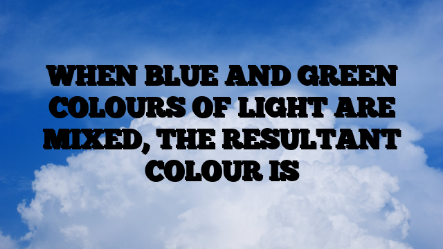 WHEN BLUE AND GREEN COLOURS OF LIGHT ARE MIXED, THE RESULTANT COLOUR IS