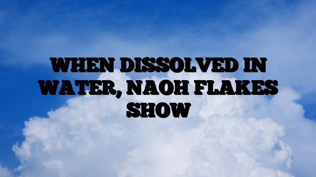 WHEN DISSOLVED IN WATER, NAOH FLAKES SHOW