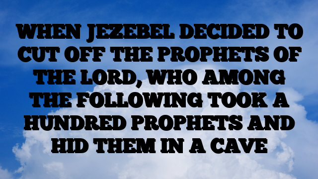 WHEN JEZEBEL DECIDED TO CUT OFF THE PROPHETS OF THE LORD, WHO AMONG THE FOLLOWING TOOK A HUNDRED PROPHETS AND HID THEM IN A CAVE