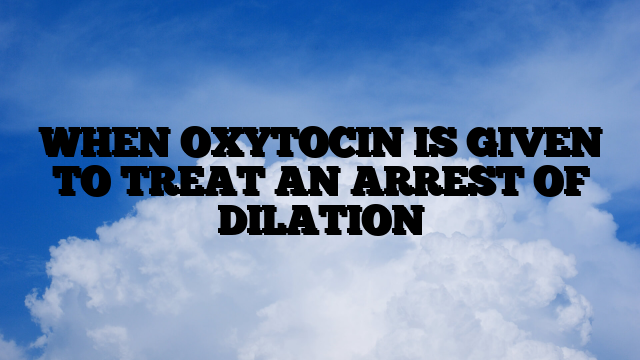 WHEN OXYTOCIN IS GIVEN TO TREAT AN ARREST OF DILATION