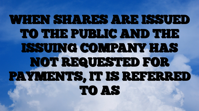 WHEN SHARES ARE ISSUED TO THE PUBLIC AND THE ISSUING COMPANY HAS NOT REQUESTED FOR PAYMENTS, IT IS REFERRED TO AS