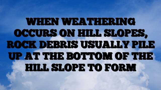 WHEN WEATHERING OCCURS ON HILL SLOPES, ROCK DEBRIS USUALLY PILE UP AT THE BOTTOM OF THE HILL SLOPE TO FORM