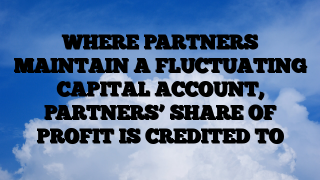 WHERE PARTNERS MAINTAIN A FLUCTUATING CAPITAL ACCOUNT, PARTNERS’ SHARE OF PROFIT IS CREDITED TO