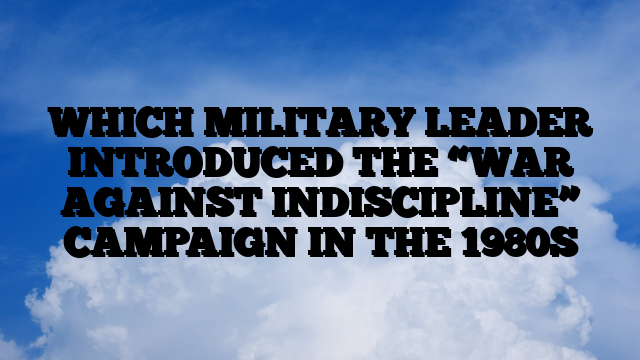 WHICH MILITARY LEADER INTRODUCED THE “WAR AGAINST INDISCIPLINE” CAMPAIGN IN THE 1980S