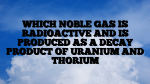 WHICH NOBLE GAS IS RADIOACTIVE AND IS PRODUCED AS A DECAY PRODUCT OF URANIUM AND THORIUM