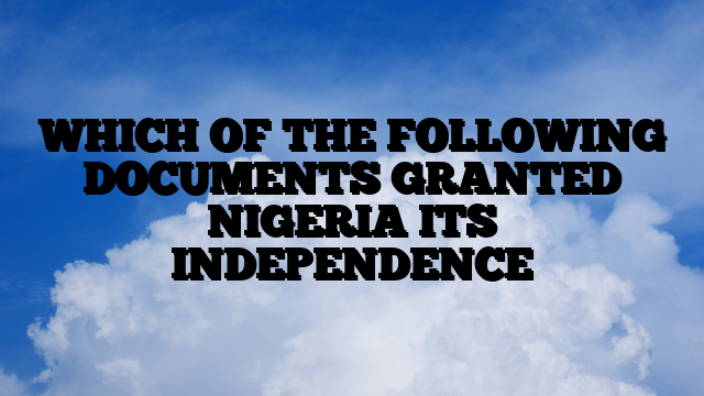 WHICH OF THE FOLLOWING DOCUMENTS GRANTED NIGERIA ITS INDEPENDENCE