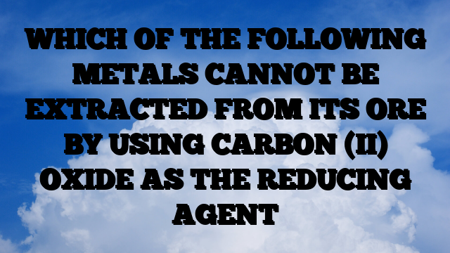 WHICH OF THE FOLLOWING METALS CANNOT BE EXTRACTED FROM ITS ORE BY USING CARBON (II) OXIDE AS THE REDUCING AGENT