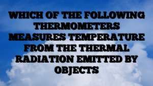 WHICH OF THE FOLLOWING THERMOMETERS MEASURES TEMPERATURE FROM THE THERMAL RADIATION EMITTED BY OBJECTS