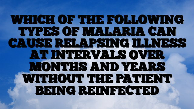 WHICH OF THE FOLLOWING TYPES OF MALARIA CAN CAUSE RELAPSING ILLNESS AT INTERVALS OVER MONTHS AND YEARS WITHOUT THE PATIENT BEING REINFECTED