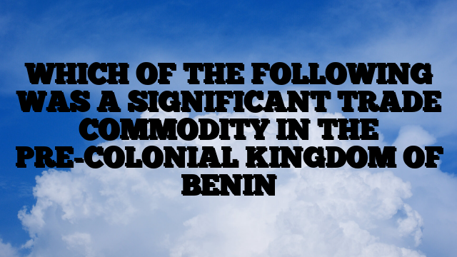 WHICH OF THE FOLLOWING WAS A SIGNIFICANT TRADE COMMODITY IN THE PRE-COLONIAL KINGDOM OF BENIN