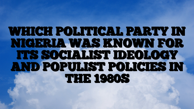 WHICH POLITICAL PARTY IN NIGERIA WAS KNOWN FOR ITS SOCIALIST IDEOLOGY AND POPULIST POLICIES IN THE 1980S