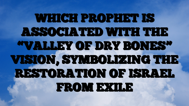 WHICH PROPHET IS ASSOCIATED WITH THE “VALLEY OF DRY BONES” VISION, SYMBOLIZING THE RESTORATION OF ISRAEL FROM EXILE