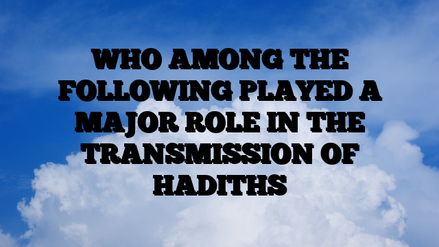 WHO AMONG THE FOLLOWING PLAYED A MAJOR ROLE IN THE TRANSMISSION OF HADITHS